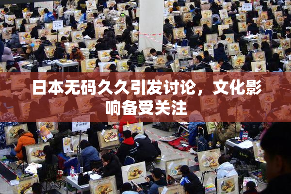 日本无码久久引发讨论，文化影响备受关注