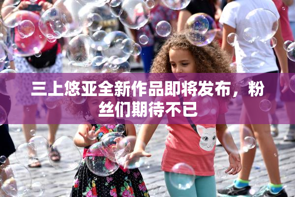三上悠亚全新作品即将发布，粉丝们期待不已