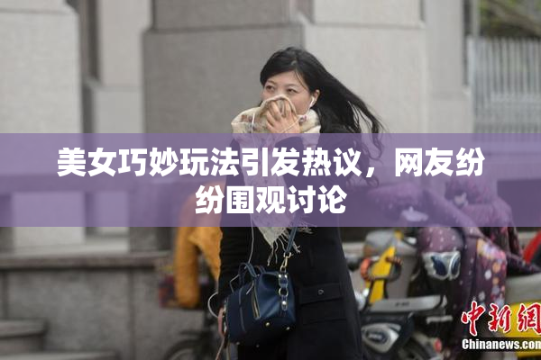 美女巧妙玩法引发热议，网友纷纷围观讨论