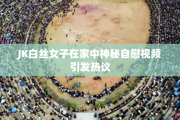 JK白丝女子在家中神秘自慰视频引发热议