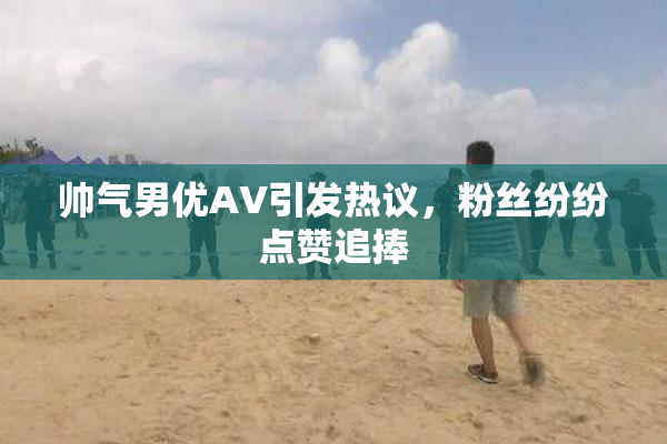 帅气男优AV引发热议，粉丝纷纷点赞追捧