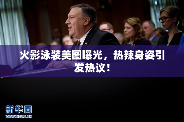 火影泳装美图曝光，热辣身姿引发热议！