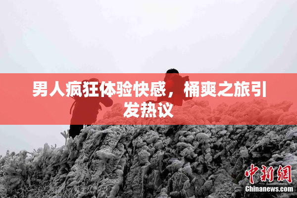 男人疯狂体验快感，桶爽之旅引发热议