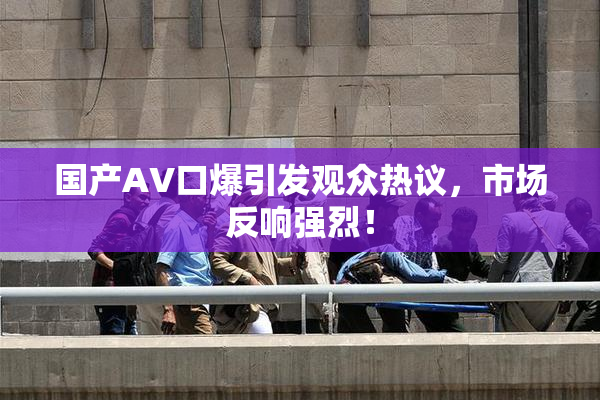 国产AV口爆引发观众热议，市场反响强烈！