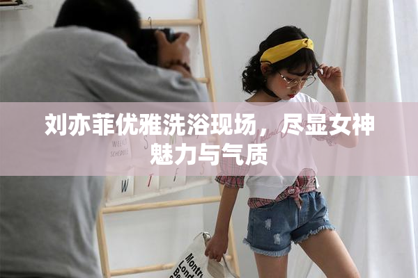 刘亦菲优雅洗浴现场，尽显女神魅力与气质
