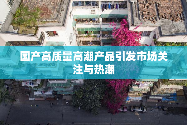 国产高质量高潮产品引发市场关注与热潮