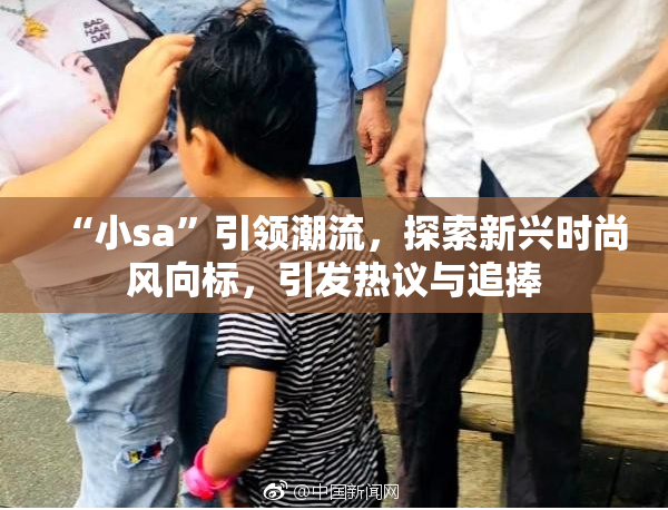 “小sa”引领潮流，探索新兴时尚风向标，引发热议与追捧