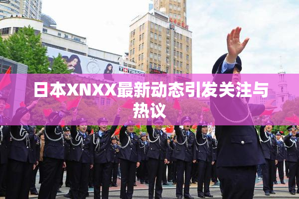 日本XNXX最新动态引发关注与热议