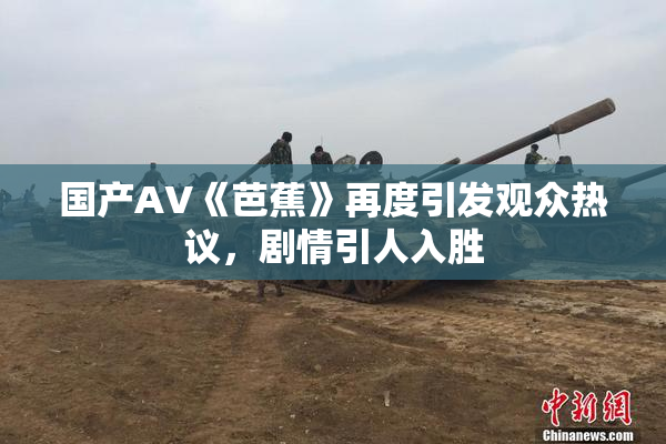 国产AV《芭蕉》再度引发观众热议，剧情引人入胜