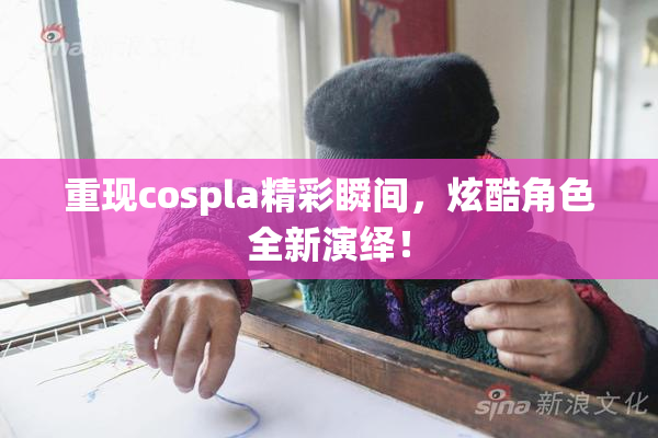 重现cospla精彩瞬间，炫酷角色全新演绎！