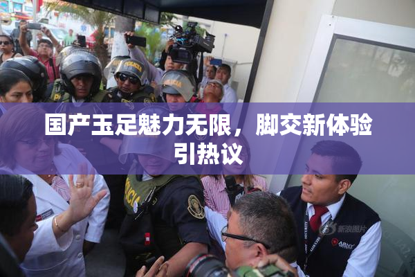 国产玉足魅力无限，脚交新体验引热议