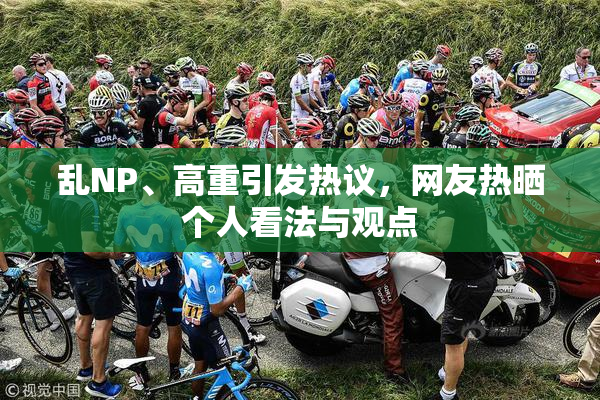 乱NP、高重引发热议，网友热晒个人看法与观点