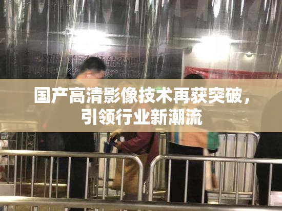 国产高清影像技术再获突破，引领行业新潮流