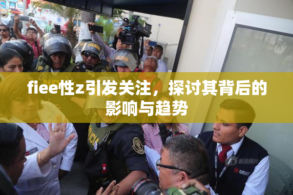fiee性z引发关注，探讨其背后的影响与趋势