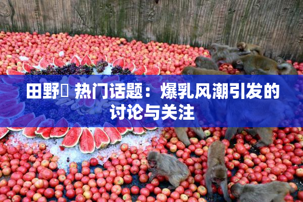 田野憂 热门话题：爆乳风潮引发的讨论与关注