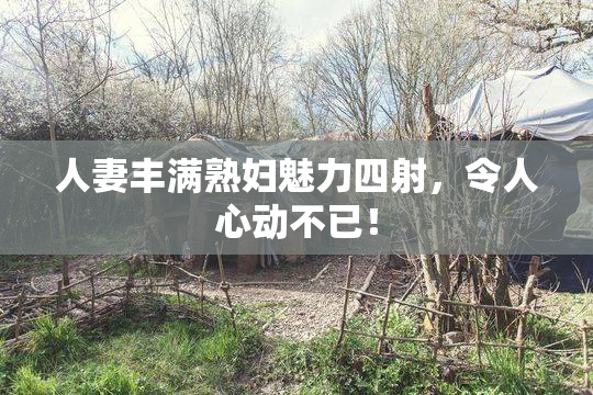 人妻丰满熟妇魅力四射，令人心动不已！