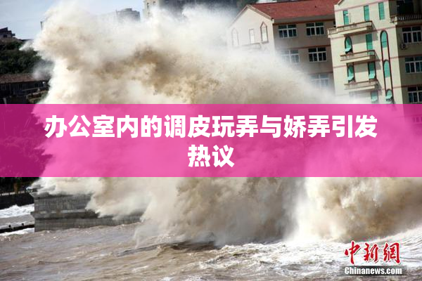 办公室内的调皮玩弄与娇弄引发热议
