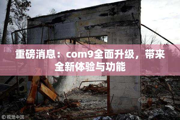 重磅消息：com9全面升级，带来全新体验与功能