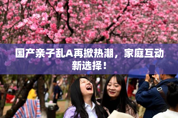 国产亲子乱A再掀热潮，家庭互动新选择！