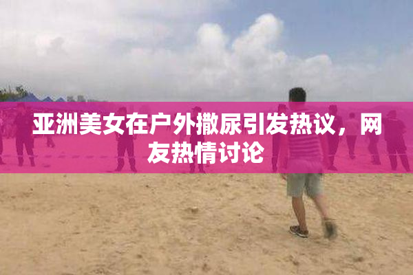 亚洲美女在户外撒尿引发热议，网友热情讨论