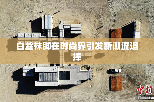 白丝袜脚在时尚界引发新潮流追捧