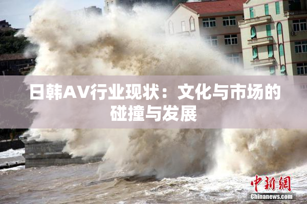 日韩AV行业现状：文化与市场的碰撞与发展