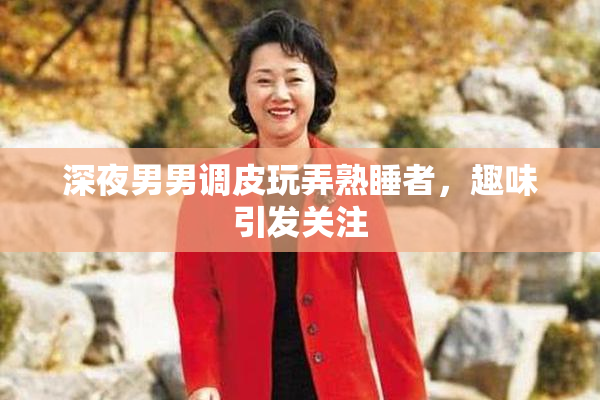 深夜男男调皮玩弄熟睡者，趣味引发关注