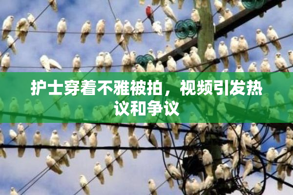 护士穿着不雅被拍，视频引发热议和争议