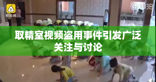 取精室视频盗用事件引发广泛关注与讨论