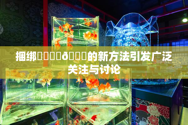 捆绑❌‌❌‌🔞的新方法引发广泛关注与讨论