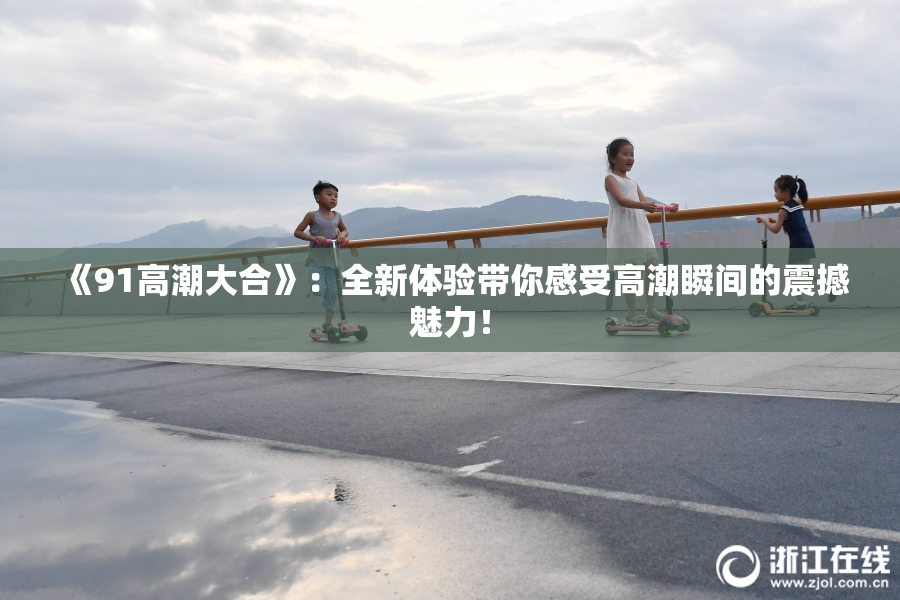 《91高潮大合》：全新体验带你感受高潮瞬间的震撼魅力！