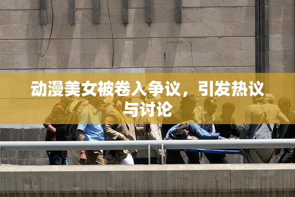 动漫美女被卷入争议，引发热议与讨论