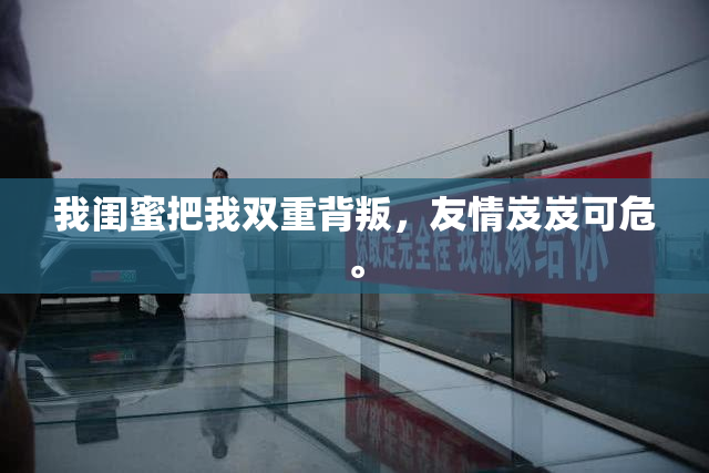 我闺蜜把我双重背叛，友情岌岌可危。