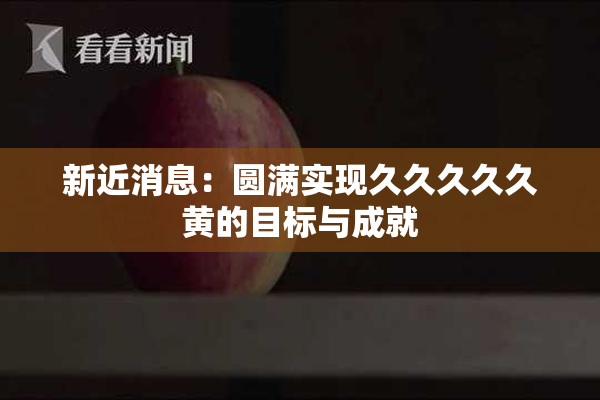 新近消息：圆满实现久久久久久黄的目标与成就