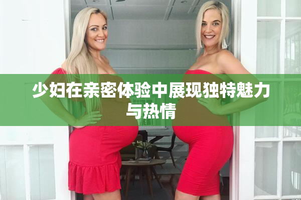 少妇在亲密体验中展现独特魅力与热情