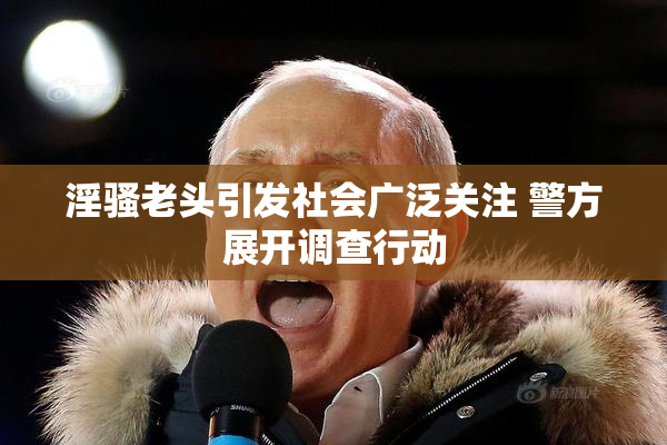 淫骚老头引发社会广泛关注 警方展开调查行动