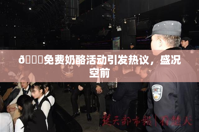 🔞免费奶酪活动引发热议，盛况空前