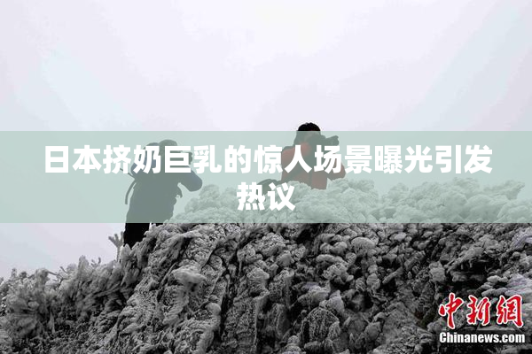 日本挤奶巨乳的惊人场景曝光引发热议