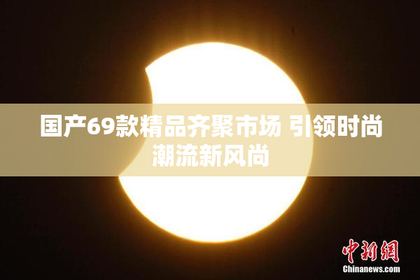 国产69款精品齐聚市场 引领时尚潮流新风尚
