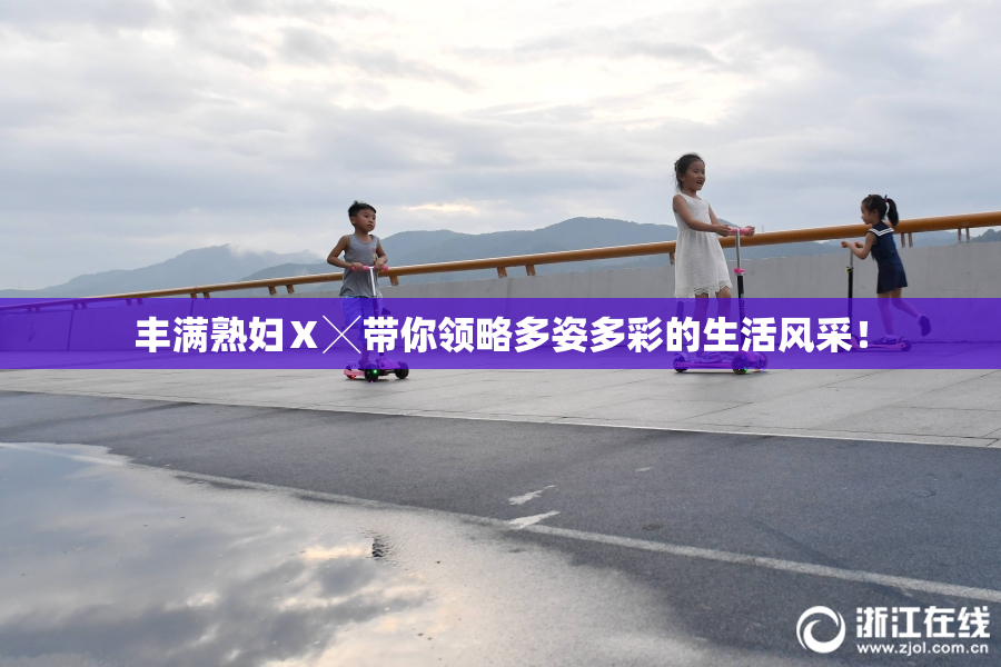 丰满熟妇Ⅹ╳带你领略多姿多彩的生活风采！