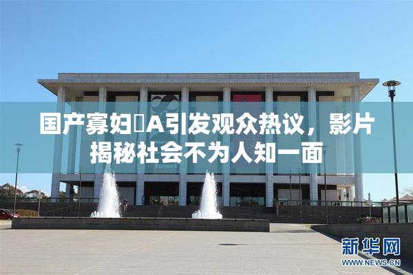 国产寡妇婬A引发观众热议，影片揭秘社会不为人知一面