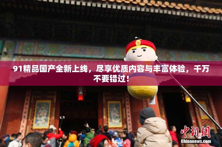 91精品国产全新上线，尽享优质内容与丰富体验，千万不要错过！