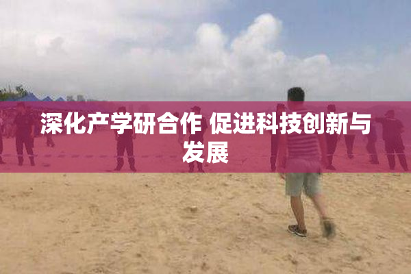 深化产学研合作 促进科技创新与发展