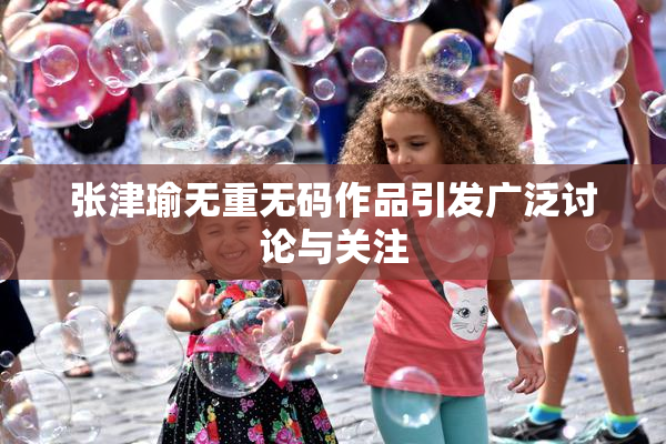 张津瑜无重无码作品引发广泛讨论与关注