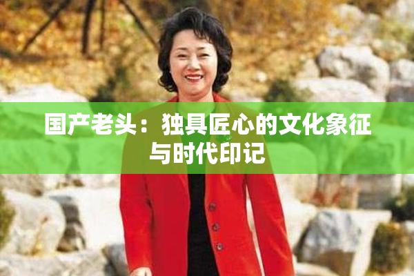 国产老头：独具匠心的文化象征与时代印记
