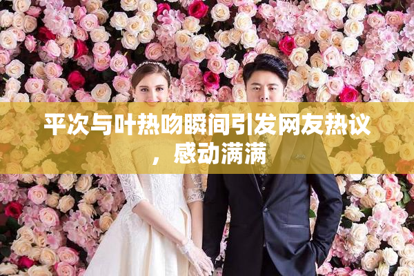 平次与叶热吻瞬间引发网友热议，感动满满