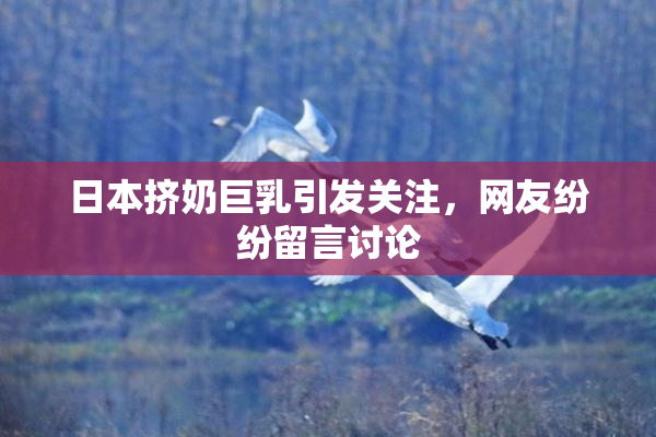 日本挤奶巨乳引发关注，网友纷纷留言讨论