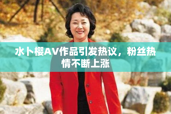 水卜樱AV作品引发热议，粉丝热情不断上涨