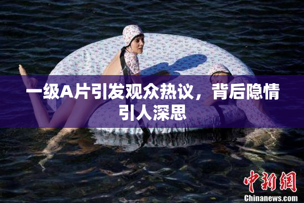 一级A片引发观众热议，背后隐情引人深思
