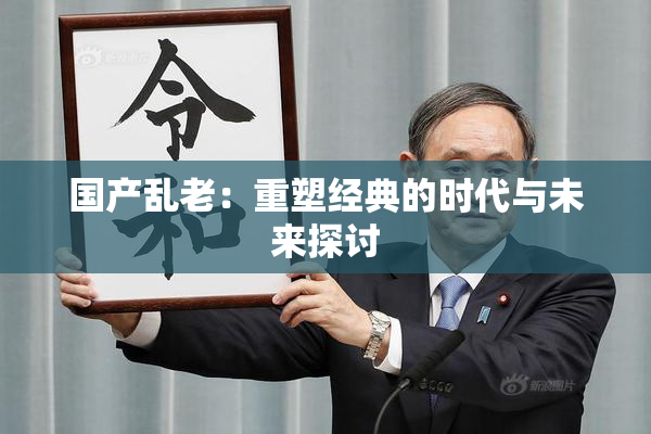 国产乱老：重塑经典的时代与未来探讨